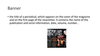 Banner
• the title of a periodical, which appears on the cover of the magazine
and on the first page of the newsletter. It contains the name of the
publication and serial information, date, volume, number .
 
