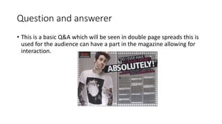 Question and answerer
• This is a basic Q&A which will be seen in double page spreads this is
used for the audience can have a part in the magazine allowing for
interaction.
 