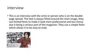 interview
• This is an interview with the artist or person who is on the double
page spread. The text is always fitted around the main image, they
use limited fonts to make it look more professional and less messy
due it being a serious part of the magazine. They use a simple fonts
which allows it to be easy to read.
 
