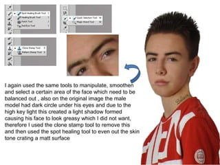 I again used the same tools to manipulate, smoothen
and select a certain area of the face which need to be
balanced out , also on the original image the male
model had dark circle under his eyes and due to the
high key light this created a light shadow formed
causing his face to look greasy which I did not want,
therefore I used the clone stamp tool to remove this
and then used the spot healing tool to even out the skin
tone crating a matt surface
 