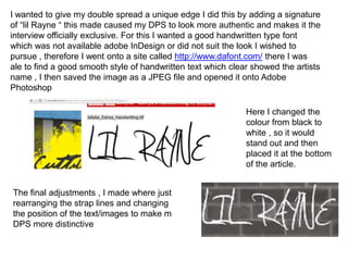 I wanted to give my double spread a unique edge I did this by adding a signature
of “lil Rayne “ this made caused my DPS to look more authentic and makes it the
interview officially exclusive. For this I wanted a good handwritten type font
which was not available adobe InDesign or did not suit the look I wished to
pursue , therefore I went onto a site called http://www.dafont.com/ there I was
ale to find a good smooth style of handwritten text which clear showed the artists
name , I then saved the image as a JPEG file and opened it onto Adobe
Photoshop

                                                              Here I changed the
                                                              colour from black to
                                                              white , so it would
                                                              stand out and then
                                                              placed it at the bottom
                                                              of the article.


The final adjustments , I made where just
rearranging the strap lines and changing
the position of the text/images to make m
DPS more distinctive
 