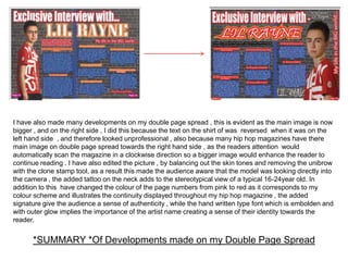 I have also made many developments on my double page spread , this is evident as the main image is now
bigger , and on the right side , I did this because the text on the shirt of was reversed when it was on the
left hand side , and therefore looked unprofessional , also because many hip hop magazines have there
main image on double page spread towards the right hand side , as the readers attention would
automatically scan the magazine in a clockwise direction so a bigger image would enhance the reader to
continue reading . I have also edited the picture , by balancing out the skin tones and removing the unibrow
with the clone stamp tool, as a result this made the audience aware that the model was looking directly into
the camera , the added tattoo on the neck adds to the stereotypical view of a typical 16-24year old. In
addition to this have changed the colour of the page numbers from pink to red as it corresponds to my
colour scheme and illustrates the continuity displayed throughout my hip hop magazine , the added
signature give the audience a sense of authenticity , while the hand written type font which is embolden and
with outer glow implies the importance of the artist name creating a sense of their identity towards the
reader.


      *SUMMARY *Of Developments made on my Double Page Spread
 