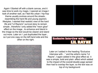 Again I Started off with a blank canvas, and it
was time to work my magic, I opened an image I
took of another wall, as I feel the urban / hip-hop
      theme usually evolves around the streets ,
     resembling the hard life and young aspirers
 lifestyles. I wanted that realistic view of the hard
    life and “Lil Rayne's” survival story to remain
  simple , therefore I only added the “neon glow”
   effect on the image , to enhance and blend in
the image so the text would be clearer and stand
   out more. Later on I just duplicated the layer ,
  so I put one copy on the left hand side and the
                   other on the right.




                                                     Later on I added in the heading “Exclusive
                                                     Interview with…” and the artist’s name “Lil
                                                   Rayne”, I again added in the glow effect as it
                                                 was a simple, bold and plain effect which added
                                                  to the impact of the overall double page spread
                                                 then had to overlap the layer, so the text was on
                                                                top of my background
 
