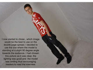 I now started to chose , which image
     would be the best to use on the
   double page spread. I decided to
     use the one where the model is
 standing at a slight 90 degree angle
 towards the audience, I had chosen
     this picture as it was clear, the
   lighting was good and the model
      was smiling thus encouraging
      readers to read the interview.
 