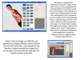 Like always I removed the
                                                     background using the “magic eraser
                                                     tool”. Later on I was playing around
                                                     with the effects to see which would
                                                    be suit the image , I was looking for a
                                                     effect that complimented my image
                                                     and portrayed the look I wanted to
                                                    pursue in order to get more potential
                                                    buyers. I decided to go with the “film
                                                      grain” effect as it did not pixelated
                                                     my image , but sharpened it instead
                                                    and brighten the image , helping it to
                                                     appear more three – dimensional,
                                                    and as if the model was standing out
                                                         of the page which caused my
                                                      magazine to have a bigger impact
                                                             and look more diverse.

    I later I save my image as a PNG file and
opened it on Adobe InDesign where I placed
it on the left-hand side , even though on my
  flat plan I original wanted the image to be
on the right, but it just did not look right so I
            moved it across to the left.
 