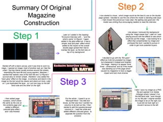 Summary Of Original                                                                                                     Step 2
                 Magazine                                                                                     I now started to chose , which image would be the best to use on the double
                                                                                                             page spread. I decided to use the one where the model is standing side ways
                                                                                                                 , I had chosen this picture as it was clear, the lighting was good and the

                Construction                                                                                         model was smiling thus encouraging readers to read the interview.




                                                                                                                                                  Like always I removed the background


               Step 1                                                Later on I added in the heading
                                                                   “Exclusive Interview with…” and the
                                                                     artist’s name “Lil Rayne”, I again
                                                                   added in the glow effect as it was a
                                                                                                                                               using the “magic eraser tool”. Later on I was
                                                                                                                                               playing around with the effects to see which
                                                                                                                                               would be suit the image , I was looking for a
                                                                                                                                                 effect that complimented my image and
                                                                   simple, bold and plain effect which                                           portrayed the look I wanted to pursue in
                                                                    added to the impact of the overall                                              order to get more potential buyers.
                                                                     double page spread then had to
                                                                   overlap the layer, so the text was on
                                                                            top of my background


                                                                                                                  I decided to go with the “film grain”
                                                                                                               effect as it did not pixelated my image ,
                                                                                                                but sharpened it instead and brighten
                                                                                                                the image , helping it to appear more
  Started off with a blank canvas, and it was time to work my                                                 three – dimensional, and as if the model
 magic, I opened an image I took of another wall, as I feel the                                                  was standing out of the page which
  urban / hip-hop theme usually evolves around the streets ,                                                   caused my magazine to have a bigger
   resembling the hard life and young aspirers lifestyles. I                                                         impact and look more diverse.
  wanted that realistic view of the hard life and “Lil Rayne's”
  survival story to remain simple , therefore I only added the
“neon glow” effect on the image , to enhance and blend in the
image so the text would be clearer and stand out more. Later
  on I just duplicated the layer , so I put one copy on the left
              hand side and the other on the right.
                                                                   Step 3
                                                                                                                                                           I later I save my image as a PNG
                                                                                                                                                               file and opened it on Adobe
                                                                                                                                                              InDesign where I placed it on
                                                                                                                                                            the left-hand side , even though
    I then added page                                                   For the article , I typed it up on                                                  on my flat plan I original wanted
  numbers, which where                                                  “Microsoft Word “ into little text                                                  the image to be on the right, but
 the same as the one on                                              boxes, as that was how I wanted my                                                         it just did not look right so I
  the contents page and                                                columns to be laid out like, I then                                                      moved it across to the left.
     added a different                                                started to add the question/answer
  coloured glow effect –                                               columns in , I kept the white and
    and I was finished                                                added different coloured glows , to
                                                                        separate the question from the
                                                                                    answers
 