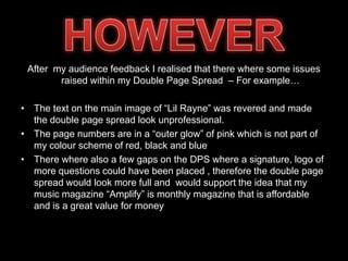 After my audience feedback I realised that there where some issues
        raised within my Double Page Spread – For example…

• The text on the main image of “Lil Rayne” was revered and made
  the double page spread look unprofessional.
• The page numbers are in a “outer glow” of pink which is not part of
  my colour scheme of red, black and blue
• There where also a few gaps on the DPS where a signature, logo of
  more questions could have been placed , therefore the double page
  spread would look more full and would support the idea that my
  music magazine “Amplify” is monthly magazine that is affordable
  and is a great value for money
 