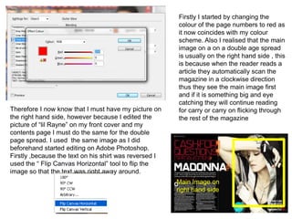 Firstly I started by changing the
                                                        colour of the page numbers to red as
                                                        it now coincides with my colour
                                                        scheme. Also I realised that the main
                                                        image on a on a double age spread
                                                        is usually on the right hand side , this
                                                        is because when the reader reads a
                                                        article they automatically scan the
                                                        magazine in a clockwise direction
                                                        thus they see the main image first
                                                        and if it is something big and eye
                                                        catching they will continue reading
Therefore I now know that I must have my picture on     for carry or carry on flicking through
the right hand side, however because I edited the       the rest of the magazine
picture of “lil Rayne” on my front cover and my
contents page I must do the same for the double
page spread. I used the same image as I did
beforehand started editing on Adobe Photoshop.
Firstly ,because the text on his shirt was reversed I
used the “ Flip Canvas Horizontal” tool to flip the
image so that the text was right away around.
                                                        Main Image on
                                                        right hand side
 