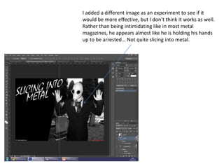 I added a different image as an experiment to see if it
would be more effective, but I don’t think it works as well.
Rather than being intimidating like in most metal
magazines, he appears almost like he is holding his hands
up to be arrested… Not quite slicing into metal.
 