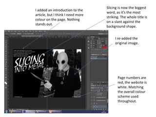 I added an introduction to the
article, but I think I need more
colour on the page. Nothing
stands out.
I re-added the
original image.
Page numbers are
red, the website is
white. Matching
the overall colour
scheme used
throughout.
Slicing is now the biggest
word, as it’s the most
striking. The whole title is
on a slant against the
background shape.
 