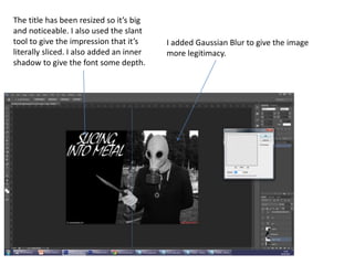 The title has been resized so it’s big
and noticeable. I also used the slant
tool to give the impression that it’s
literally sliced. I also added an inner
shadow to give the font some depth.
I added Gaussian Blur to give the image
more legitimacy.
 