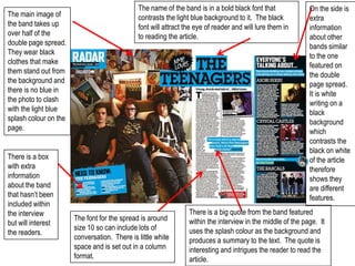 The name of the band is in a bold black font that              On the side is
The main image of                             contrasts the light blue background to it. The black           extra
the band takes up                             font will attract the eye of reader and will lure them in      information
over half of the                              to reading the article.                                        about other
double page spread.                                                                                          bands similar
They wear black                                                                                              to the one
clothes that make                                                                                            featured on
them stand out from                                                                                          the double
the background and                                                                                           page spread.
there is no blue in                                                                                          It is white
the photo to clash                                                                                           writing on a
with the light blue                                                                                          black
splash colour on the                                                                                         background
page.                                                                                                        which
                                                                                                             contrasts the
                                                                                                             black on white
There is a box                                                                                               of the article
with extra                                                                                                   therefore
information                                                                                                  shows they
about the band                                                                                               are different
that hasn’t been                                                                                             features.
included within
the interview                                                    There is a big quote from the band featured
                       The font for the spread is around         within the interview in the middle of the page. It
but will interest
                       size 10 so can include lots of            uses the splash colour as the background and
the readers.
                       conversation. There is little white       produces a summary to the text. The quote is
                       space and is set out in a column          interesting and intrigues the reader to read the
                       format.                                   article.
 