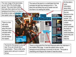 The main image of the band takes                                                                   On the side is
                                          The name of the band is in a bold black font that
up over half of the double page                                                                    extra
                                          contrasts the light blue background to it. The
spread. They wear black clothes                                                                    information
                                          black font will attract the eye of reader and will
that make them stand out from the                                                                  about other
                                          lure them in to reading the article.
background and there is no blue in                                                                 bands similar to
the photo to clash with the light                                                                  the one
blue splash colour on the page.                                                                    featured on the
                                                                                                   double page
                                                                                                   spread. It is
                                                                                                   white writing on
There is a box                                                                                     a black
with extra                                                                                         background
information                                                                                        which contrasts
about the band                                                                                     the black on
that hasn’t been                                                                                   white of the
included within                                                                                    article therefore
the interview                                                                                      shows they are
but will interest                                                                                  different
the readers.                                                                                       features.


    The font for the spread is around     There is a big quote from the band featured within the interview in
    size 10 so can include lots of        the middle of the page. It uses the splash colour as the
    conversation. There is little white   background and produces a summary to the text. The quote is
    space and is set out in a column      interesting and intrigues the reader to read the article.
    format.
 
