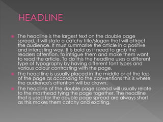  The headline is the largest text on the double page
spread, it will state a catchy title/slogan that will attract
the audience. It must summarise the article in a positive
and interesting way. It is bold as it need to grab the
readers attention, to intrigue them and make them want
to read the article. To do this the headline uses a different
type of typography by having different font types and
various colour contrasting with the page.
 The head line is usually placed in the middle or at the top
of the page as according to the conventions this is where
the audience's attention will be drawn.
 The headline of the double page spread will usually relate
to the masthead tying the page together. The headline
that is used for the double page spread are always short
as this makes them catchy and exciting.
 