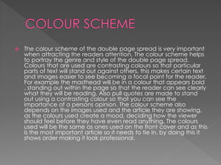  The colour scheme of the double page spread is very important
when attracting the readers attention. The colour scheme helps
to portray the genre and style of the double page spread.
Colours that are used are contrasting colours so that particular
parts of text will stand out against others, this makes certain text
and images easier to see becoming a focal point for the reader.
For example the masthead will be in a colour that appears bold
, standing out within the page so that the reader can see clearly
what they will be reading. Also pull quotes are made to stand
out using a contrasting colour so that you can see the
importance of a persons opinion. The colour scheme also
depends on the images used and the article they are showing,
as the colours used create a mood, deciding how the viewer
should feel before they have even read anything. The colours
used will be the same as ones used on the front cover and as this
is the most important article so it needs to tie in. by doing this it
shows order making it look professional.
 