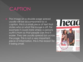 The image on a double page spread
usually will be accompanied by a
caption, this is a small piece of text that
states who or what the image is off. For
example it could state where a persons
outfit is from so that people can find it
easier. They are usually spread out across
the page. This is not a very important
piece of information, this is the reason for
it being small.
 
