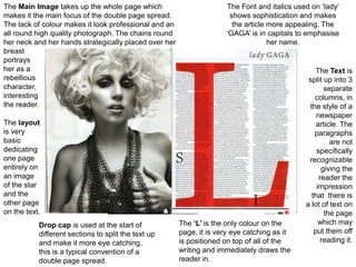 The Main Image takes up the whole page which                         The Font and italics used on ‘lady’
makes it the main focus of the double page spread.                    shows sophistication and makes
The lack of colour makes it look professional and an                   the article more appealing. The
all round high quality photograph. The chains round                  ‘GAGA’ is in capitals to emphasise
her neck and her hands strategically placed over her                               her name.
breast
portrays
her as a                                                                                         The Text is
rebellious                                                                                    split up into 3
character,                                                                                          separate
interesting                                                                                     columns, in
the reader.                                                                                   the style of a
                                                                                                 newspaper
The layout                                                                                       article. The
is very                                                                                         paragraphs
basic                                                                                                 are not
dedicating                                                                                       specifically
one page                                                                                      recognizable
entirely on                                                                                        giving the
an image                                                                                          reader the
of the star                                                                                      impression
and the                                                                                        that there is
other page                                                                                   a lot of text on
on the text.                                                                                        the page
           Drop cap is used at the start of            The ‘L’ is the only colour on the          which may
           different sections to split the text up     page, it is very eye catching as it      put them off
           and make it more eye catching,              is positioned on top of all of the          reading it.
           this is a typical convention of a           writing and immediately draws the
           double page spread.                         reader in.
 
