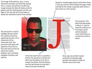 The image of the feature, Jay-z, is very
                                                                         Typical to double page spread conventions there
dominant and takes up half of the spread,
                                                                         is only two columns which keeps the page simple
this is a classic convention of a DPS, the
                                                                         and tidy for the reader especially when there is
image conveys the idea of mystery with his
                                                                         lots of text as in this spread.
glasses and him looking down and the red
light on the left side of his face helps to
follow the red/white theme of the spread.


                                                                                                   The strap line ‘The
                                                                                                   Most Exciting People
                                                                                                   In Music’ is used to
                                                                                                   draw the audience as
                                                                                                   this hypes up the
The pull quote is used to                                                                          article and gives
highlight phrases which                                                                            more information as
the audience may find                                                                              to what the article is
appealing and sets a first                                                                         about.
impression of the
interviews tone, this
particular pull quote will
appeal to music fans as
they will want to find out
about the conflict
between Jay-Z and Noel
Gallagher therefore will         I think the watermark is used like a             Drop caps are another typical
read on.                         title for the spread as it stands out            convention of double page
                                 when you first glance at it, this is             spreads and help the reader to
                                 unique and shows that the feature                find the start of the text.
                                 must be well known as they don’t
                                 need to be well introduced
 