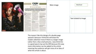 Main image Masthead
Text related to image
The reason I like this design of a double page
spread is because I think this will draw the
readers attention more if there is a larger image
rather then a few small pictures, I also think this
is a good way to lay out the DPS because this way
more information can be added to the article
meaning the audience will get more of an idea of
what the article is about.