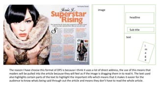 image
headline
Sub title
text
i
m
a
g
e
The reason I have choose this format of DPS is because I think it uses a lot of direct address, the use of this means that
readers will be pulled into the article because they will feel as if the image is dragging them in to read it. The text used
also highlights certain parts of the text to highlight the important info which means that it makes it easier for the
audience to know whats being said through out the article and means they don’t have to read the whole article.