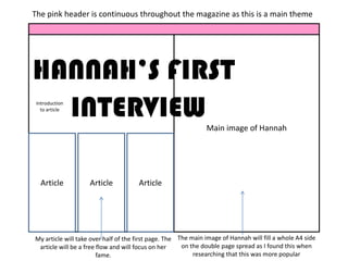 The pink header is continuous throughout the magazine as this is a main theme




HANNAH’S FIRST
  INTERVIEW
 Introduction
   to article


                                                               Main image of Hannah




  Article           Article           Article




My article will take over half of the first page. The The main image of Hannah will fill a whole A4 side
 article will be a free flow and will focus on her     on the double page spread as I found this when
                        fame.                              researching that this was more popular
 