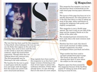 Q Magazine.
This magazine has margins, you can see
this because there is framework on the
right hand page leaving space inbetween
text.
The layout of this page has been set in to
specific placements, but what throws you
is the fact that there is a big ‘S’ taking up
most of the page, white contributes so
making the magazine look quirky and
slightly unorganized.
This magazine is just a double page
spread. The text is only on one side of the
page and the imagery bleeds on to the
gutter of the other side.
The standard portrait orientation has
been used, this is the most common style
in media.
The text that has been used for this magazine
Is Sans-Serif, when looking at the text you can
see the flicks that appear at the end of the
lettering, they seem to have used this text
as this article is more for a feminine
audience, which this kind of font
represents. Though what they are
Talking about may interest men,
The first paragraph may be
Drop capitals have been used in
Enticing to the male audience.
this magazine in as they have used
The baseline for the text is quite
a small space with the smaller
text and larger with the bigger
font this makes the article look
more structured and dense.

larger versions of lettering at the
start of new topics to attract the
audiences attention. If they didn’t
already know, it’s also showing
that it’s the start of a new subject.

Dateline has been used, this doesn’t
occur much anymore in todays media,
though it appeared a lot when
newspapers where just black and white.
Page number has been used to
navigate people from page to page.
The arrow on the page are also
showing that there is more about
the subject on the next page.
Negative space has been created In
this magazine because of the big Drop
capital ‘S’ taking up most of the space
leaving no room for text.

 