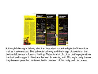 Although Mixmag is talking about an important issue the layout of the article makes it see relaxed. The yellow is calming and the image of people on the bottom left corner is fun and inviting. There is a lot of colour on the page within the text and images to illustrate the text. In keeping with Mixmag's party theme they have approached an issue that is common of the party and club scene.  