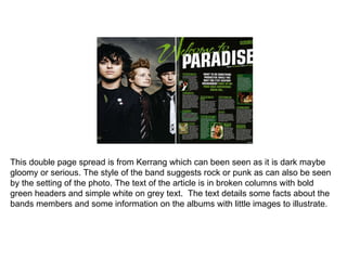 This double page spread is from Kerrang which can been seen as it is dark maybe gloomy or serious. The style of the band suggests rock or punk as can also be seen by the setting of the photo. The text of the article is in broken columns with bold green headers and simple white on grey text.  The text details some facts about the bands members and some information on the albums with little images to illustrate.  