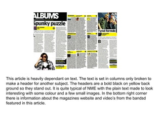 This article is heavily dependant on text. The text is set in columns only broken to make a header for another subject. The headers are a bold black on yellow back ground so they stand out. It is quite typical of NME with the plain text made to look interesting with some colour and a few small images. In the bottom right corner there is information about the magazines website and video’s from the bandsd featured in this article.  