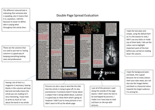 Double Page Spread Evaluation
These are the columns that
are used to put text in; having
columns is a good way of
keeping everything looking
neat and professional.
Having a lot of text in a
magazine is necessary, leaving
blanks in the columns will look
bad and normally means the
article you are reading isn’t
very interesting, I have tried
to write as much as I can
about the band in my article.
Pictures are also a way to describe the vibe
that the article is trying to give off, its also
promotional, if someone doesn’t know about
a subject that is being talked about, a picture
is a good way to show them what’s going on.
However I didn’t put to many pictures in as I
didn’t want to fill up the whole page.
I put all of the pictures I used
along the outside of the page
layout, I didn’t want the text to
be overlapped by pictures, I
made it so it was easy to read
and keen on the eye with
pictures.
I kept the background plain
and black, this is good
because not to many colours
steer your eyes away, you can
also see the images better,
and black is a favoured colour
towards the target audience
I’m aiming for.
The different coloured text is
indicating that someone else
is speaking, also it means that
it is a question, I did this
because its easier to define
who is saying what
throughout the article then.
I kept the text plain and
simple, using the default font
as it is the easiest to read, I
didn’t use any italics or made
any of them bold, I did use the
colour red to highlight
important parts of the text
before you carried on reading
down the column.
 