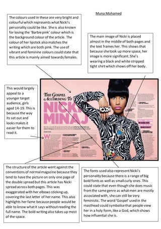 This would largely
appeal to a
younger target
audience, girls
aged 14-19. This is
because the way
its set out and
looks makes it
easier for them to
read it.
The colours used in these are very bright and
colourfulwhich represents whatNicki’s
personality could be like. Sheis also known
for loving the ‘Barbiepink’ colour which is
the background colour of the article. The
colour of her lipstick also matches the
writing which are both pink. The useof
vibrantand feminine colours could state that
this article is mainly aimed towards females.
The main image of Nicki is placed
almost in the middle of both pages and
the text frames her. This shows that
because shetook up more space, her
image is more significant. She’s
wearing a black and white stripped
tight shirtwhich shows off her body.
The structureof the article went against the
conventions of normalmagazine because they
tend to havethe picture on only one page of
the double spread but this article has Nicki
spread across both pages. This was
exaggerated with her elbows sticking up,
covering the last letter of her name. This also
highlights her fame becausepeople would be
able to know whatit says withoutreading the
full name. The bold writing also takes up most
of the space.
The fonts used also representNicki’s
personality because there is a range of big
bold fonts as well as smallcurly ones. This
could state that even though she does music
fromthe samegenre as whatmen are mostly
associated with, shecan still be very
feministic. The word ‘Gospel’ used in the
masthead could symbolisethat people view
her in a holy form, like a God, which shows
how influential she is.
Muna Mohamed
 