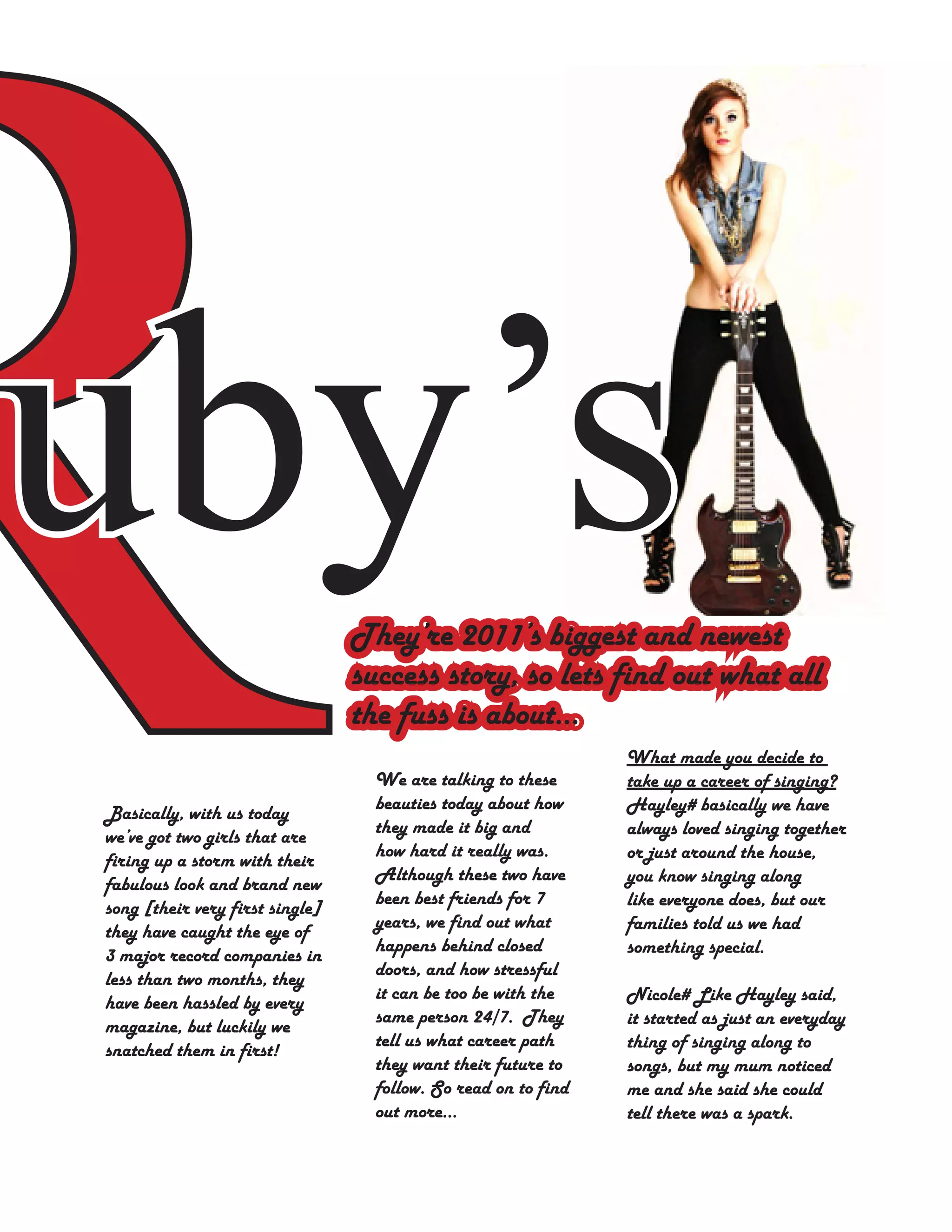 R
uby’s
Basically, with us today
we’ve got two girls that are
firing up a storm with their
fabulous look and brand new
song [their very first single]
they have caught the eye of
3 major record companies in
less than two months, they
have been hassled by every
magazine, but luckily we
snatched them in first!
                                 They’re 2011’s biggest and newest
                                 success story, so lets find out what all
                                 the fuss is about...
                                   We are talking to these
                                   beauties today about how
                                   they made it big and
                                   how hard it really was.
                                   Although these two have
                                   been best friends for 7
                                   years, we find out what
                                   happens behind closed
                                   doors, and how stressful
                                   it can be too be with the
                                   same person 24/7. They
                                   tell us what career path
                                   they want their future to
                                   follow. So read on to find
                                   out more...
                                                                What made you decide to
                                                                take up a career of singing?
                                                                Hayley# basically we have
                                                                always loved singing together
                                                                or just around the house,
                                                                you know singing along
                                                                like everyone does, but our
                                                                families told us we had
                                                                something special.

                                                                Nicole# Like Hayley said,
                                                                it started as just an everyday
                                                                thing of singing along to
                                                                songs, but my mum noticed
                                                                me and she said she could
                                                                tell there was a spark.
 