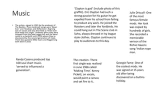 Music 
• The action- signed in 1965 by the producer of 
The Beatles. There landmark songs were ‘Never 
Ever’ and ‘Shadows and Reflections’. Reg king 
was on vocals and was described as ‘finest ever 
blue-eyed soul singer’. However when they were 
dropped from the label reggie left and the band 
came to a standstill until 1970s where they re-discovered 
by the second generation of mods. 
There bass guitarist Mike Evans and Reggie king 
both died in 2010. 
‘Clapton is god’ {include photo of this 
graffiti}. Eric Clapton had such a 
strong passion for his guitar he got 
expelled from his school from failing 
to product any work. He joined the 
Roosters and later the Yardbirds. He 
could hang out in The Scene club in 
Soho, always dressed in Ivy league 
style clothes. Clapton continues to 
play to audiences to this day. 
Randy Cozens produced top 
100 soul chart music. 
‘served to influenced a 
generation’. 
The creation- There 
first single was realised 
in June 1966 called 
‘Making Time’. Kenny 
Pickett, on vocals, 
would paint a canvas 
and set fire to it.. 
Julie Driscoll- One 
of the most 
famous female 
mods. Her look 
was copied by 
hundreds of girls. 
She recorded a 
memorable 
verison of the 
Richie Havens 
song ‘Indian rope 
man. 
Georgie Fame- One of 
the coolest mods. He 
was signed at 15 years 
old after being 
discovered on a butlins 
holiday. 
 