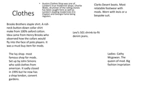 Clothes 
• Austins Clothes Shop was one of 
London’s true modernist shops. Charlie 
Watts, drummer of the rolling stones 
has been caught here as well as 
London's leading modernists Eric 
Clapton and Georgie Fame being 
regulars. 
Brooks Brothers staple shirt. A roll-neck 
button-down collar shirt 
make from 100% oxford cotton. 
Idea came from Henry Brooks who 
observed how the collars would 
fly into the face of polo players. It 
was a must buy item for mods. 
Clarks Desert boots. Most 
relatable footwear with 
mods. Worn with levis or a 
bespoke suit. 
The Ivy shop- most 
famous shop for mods. 
Set up by John Simons 
who sold clothes from 
american. It sadly closed 
in 1995 but he now has 
a shop london, convert 
gardens. 
Levi’s 501 shrink-to-fit 
denim jeans. 
Ladies- Cathy 
Mcgowan. The 
queen of mod. Big 
fashion inspriation 
 