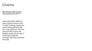 Cinema 
• Mod used to go watch European 
films to check out the new styles 
which appeared in the films. 
A Bout de Souffle, 1960. Film 
about a petty criminal on the 
run after shooting a policeman 
and his loving girlfriend hide 
him in her apartment. Film was 
entirely filmed in paris and 
dialogue written on the spot. It 
used a bold modernist 
cinematic style which attracted 
the mods. 
 