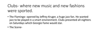 Clubs- where new music and new fashions 
were sported. 
• The Flamingo- opened by Jeffrey Kruger, a huge jazz fan. He wanted 
jazz to be played in a smart environment. Clubs presented all-nighters 
on Saturdays which Georgie Fame would star. 
• The Scene- 
 