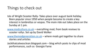 Things to check out 
Isle of Wright Scooter Rally- Takes place over august bank holiday. 
Been popular since 1950 when people became to create a key 
interest in lambrettas or vespas. The main ride out takes place on the 
Sunday at 1 pm. 
www.modculture.co.uk – everything mod, from book reviews to 
scooter rallys. Set up by David Walker 
www.themodgeneration.co.uk – where mods get together to share 
stories and articles 
Jackthatcatwasclean.blogspot.com – blog which posts tv clips of mod 
performances, such as Georgie Fame 
 