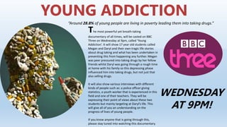 YOUNG ADDICTION
“Around 28.8% of young people are living in poverty leading them into taking drugs.”
The most powerful yet breath-taking
documentary of all times, will be casted on BBC
Three on Wednesday at 9pm, called ‘Young
Addiction’. It will show 17 year old students called
Megan and Daryl and their own tragic life stories
about drug taking and what has been undertaken in
preventing this from happening any further. Megan
was peer pressured into taking drugs by her fellow
friends whilst Daryl was going through a rough time
at home with his family so this depressing phase
influenced him into taking drugs, but not just that
also selling drugs.
It will also show various interviews with different
kinds of people such as: a police officer giving
statistics, a youth worker that is experienced in this
field and one of their teachers. They will be
expressing their point of views about these two
students but mainly targeting at Daryl’s life. This
will give all of you an understanding on the
progress of lives of young people.
If you know anyone that is going through this,
please stay tuned into watching this documentary.
WEDNESDAY
AT 9PM!
 