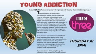 “Around 28.8% of young people are living in poverty leading them into taking drugs.”
The most powerful yet breath-taking
documentary of all times, will be casted on BBC
Three on Wednesday at 9pm, called ‘Young
Addiction’. It will show 17 year old students called
Megan and Daryl and their own tragic life stories
about drug taking and what has been undertaken in
preventing this from happening any further. Megan
was peer pressured into taking drugs by her fellow
friends whilst Daryl was going through a rough time
at home with his family so this depressing phase
influenced him into taking drugs, but not just that
also selling drugs.
It will also show various interviews with different
kinds of people such as: a police officer giving
statistics, a youth worker that is experienced in this
field and one of their teachers. They will be
expressing their point of views about these two
students but mainly targeting at Daryl’s life. This
will give all of you an understanding on the
progress of lives of young people.
If you know anyone that is going through this,
please stay tuned into watching this documentary.
THURSDAY AT
9PM!
 