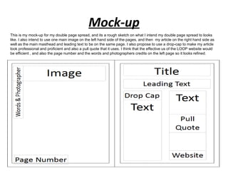 Mock-up
This is my mock-up for my double page spread, and its a rough sketch on what I intend my double page spread to looks
like. I also intend to use one main image on the left hand side of the pages, and then my article on the right hand side as
well as the main masthead and leading text to be on the same page. I also propose to use a drop-cap to make my article
look professional and proficient and also a pull quote that it uses. I think that the effective us of the LOOP website would
be efficient , and also the page number and the words and photographers credits on the left page so it looks refined.
 