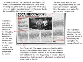 The name of the film. The tagline that compliments this
invites us into the review due to its nature. From these
two things we gather that it is a gangster film which would
either put readers towards or away from the review due to
the genre of film that is being reviewed.
The main image from the film
itself. The guns tell us that this film
is a violent film as it’s a gangster
film, the caption sums up the film
in a sarcastic, comedic tone.
The verdict that
the reviewer has
decided. The one
sentence opinion is
followed by the
rating that the
reviewer has given.
The review itself. The review has a minor headline which
leads into the reviewer talking about the director and film.
The review has context, opinions of the director and their
own verdict with the tone they portray. In this case it’s quite
a neutral tone that is being given off which is complimented
by the rating at the end.
This section
before the
review tells us
details of the
film such as
the time, date,
director, plot
and some of
the cast. This
is useful as it
fills the reader
in on the
context of the
film before the
person reads
the review.
 