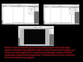 Firstly I created my double page spread by putting together two single pages together. Putting the pages together made it easier to construct the magazine as it meant I was able to apply what I needed across both pages. Having created the double page I applied a black background. I used black because it was a continuity of the house style of my magazine.