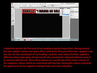 I added the text for the first part of my heading using the Impact font. Having created the text I added a white outer glow effect, behind the first part of the text I applied a red box out. For the second part of my heading I used the same colour font but  applied a different colour outer glow, the box out for the second part I coloured white to cause it to contrast with the red. These three colours are a continuity of the colour scheme of the magazine, colours which are associated with hip hop. Varying the colours enhanced the appearance of my magazine making it look even more attractive.