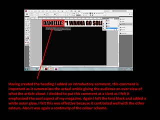 Having created the heading I added an introductory comment, this comment is important as it summarises the actual article giving the audience an over view of what the article about. I decided to put this comment at a slant as I felt it emphasised the cool aspect of my magazine. Again I left the font black and added a white outer glow, I felt this was effective because it contrasted well with the other colours. Also it was again a continuity of the colour scheme.