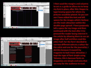 I then used the margins and columns to act as a guide to allow me to keep my font in place, after this I began to type leaving spaces for where my pictures would be placed. As you can see I have added the text and left spaces for the images which I believe are the main attraction within the double page spread. I have purposely left a space for my image and then continued with the text after it to prevent the reader losing interest in the article by allowing them to see an image after half and then read the other half. For the font I decided to use two different colours a colour for the artist and one for the journalist, I did this because it caused my magazine to look more attractive. I kept the type of font simple using  Tahoma, this is because fonts on magazines are simple and ones that are easy for the audience to read.