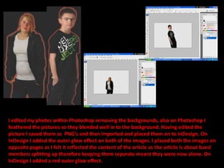 I edited my photos within Photoshop removing the backgrounds, also on Photoshop I feathered the pictures so they blended well in to the background. Having edited the picture I saved them as  PNG’s and then imported and placed them on to InDesign. On InDesign I added the outer glow effect on both of the images. I placed both the images on opposite pages as I felt it reflected the content of the article as the article is about band members splitting up therefore keeping them separate meant they were now alone. On InDesign I added a red outer glow effect.