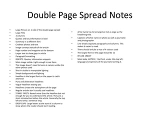 Double Page Spread Notes
• Large Picture on 1 side of the double page spread
• Large Title
• 3 columns
• Quotes and key information in bold
• Summary in a different font
• Credited photos and text
• Image conveys attitude of the article
• Page number and magazine at the bottom
• Larger text to show gaps in article
• Paragraph formatting
• INSERTS- Quotes, information snippets
• Main image visible- Light enough to see faces
• This image doesn't need to loom at camera unlike the
other photos used
• Shot in studio to manipulate lighting
• Simple background and lighting
• Headline is the largest font on the paper to catch
attention
• Puns and alliteration headlines
• Vague headlines teasing you
• Headlines create the atmosphere of the page
• Regular articles don't usually use headlines
• STAND FIRSTS- Reveal more than the headline but not
enough for you to understand the article. They are a
short introduction before the article. Generally the top
left and only 1 sentence long.
• DROP CAPS- Large letters at the start of a column to
show where the reader should start reading.
• Artist name has to be large but not as large as the
headlining title.
• Captions of Artist name on photo as well as journalist
and photographer
• Line breaks separate paragraphs and columns. This
makes it easier to read.
• There should only be a max of 4 colours used
• The largest font on the page should be 11
• BY LINE CREDIT
• Main body ,ARTICLE, 11pt font, under title top left,
language and opinions of the journalist writing it.
 
