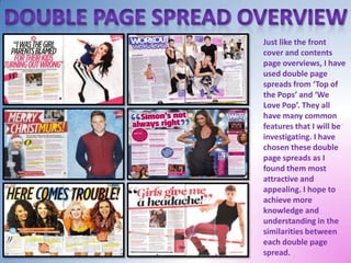 Just like the front
cover and contents
page overviews, I have
used double page
spreads from ‘Top of
the Pops’ and ‘We
Love Pop’. They all
have many common
features that I will be
investigating. I have
chosen these double
page spreads as I
found them most
attractive and
appealing. I hope to
achieve more
knowledge and
understanding in the
similarities between
each double page
spread.

 