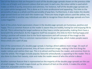 One of the features that are frequent in each of the double page spreads shown on the previous slide
is the use of bright and innocent colours that are used. In each one, the colour white is used which
makes us think of purity, innocence and calmness. For instance, half of the double page spreads are
on a plain white background. This is done as it is more professional and appealing. This links to the
personality of pop as a whole and the personality of pop fans. Furthermore, it also makes the double
page spread stand out and catch the readers eye. There are many bright colours used like yellow, red,
pink etc and this is another way individuals are able to recognise these double page spreads are from
a pop magazine.
Each of the artists facial expressions shown in the double page spreads are humorous, positive and
happy. This is a common feature as the reader is aware they are bubbly, having fun and enjoying life to
the full. This is attracting the target audience as they have a similar personality, making them have a
bond with the artist/band. As the magazine itself has escapism, this links to them feeling happy and
having a positive self-esteem due to the facial expressions and self-concept of the image on the
double page spread. This is a common representation in the genre pop, which makes people aware
these artists are a part of pop.
One of the conventions of a double page spread, is having a direct address main image. On each of
the double page spreads presented, they all have a dominant image, making it the first thing the
reader notices and catches their eye. This is to attract and fascinate the reader, and convince them to
read the article. The images include popular, favourite artists/bands; is appealing to the reader. This is
also done to show their beauty, style and make the reader aware of who the article is about.
Another common feature that is represented on the majority of the double page spreads are the use
of small images. The small images break up the amount of text on the article. It makes the article
more fun, enjoyable and less boring.

 