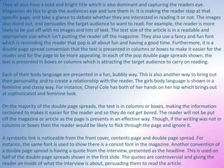They all also have a bold and bright title which is also dominant and capturing the readers eye.
Magazines do this to grab the audiences eye and lure them in. It is making the reader stop at that
specific page, and take a glance to debate whether they are interested in reading it or not. The images
also stand out, and persuades the target audience to want to read. For example, the reader is more
likely to be put off with no images and lots of text. The text size of the article is in a readable and
appropriate size which isn’t putting the reader off the magazine. They also use a fancy and fun font
which is reminding the reader that pop is all about fun and having a good time. Furthermore, it is a
double page spread convention that the text is presented in columns or boxes to make it easier for the
reader and for the page to be more appealing. In each of the pop double page spreads shown, the
text is presented in boxes or columns which is attracting the target audience to carry on reading.
Each of their body language are presented in a fun, bubbly way. This is also another way to bring out
their personality, and to create a relationship with the reader. The girls body language is shown in a
feminine and classy way. For instance, Cheryl Cole has both of her hands on her hip which brings out
at sophisticated and feminine look.
On the majority of the double page spreads, the text is in columns or boxes, making the information
sectioned to makes it easier for the reader and so they do not get bored. The reader will not be put
off the magazine or article as the page is presents in an effective way. Though, if the writing was not in
columns or boxes then the reader would be likely to flick through the page and ignore it.
A symbiotic link is noticeable from the front cover, contents page and double page spread. For
instance, the same font is used to show there is a consist font in the magazine. Another convention of
a double page spread is having a quote from the interview, presented as the headline. This is used on
half of the double page spreads shown in the first slide. The quotes are controversial and giving the
reader an inside of what the interview is about, persuading them to read the article.

 